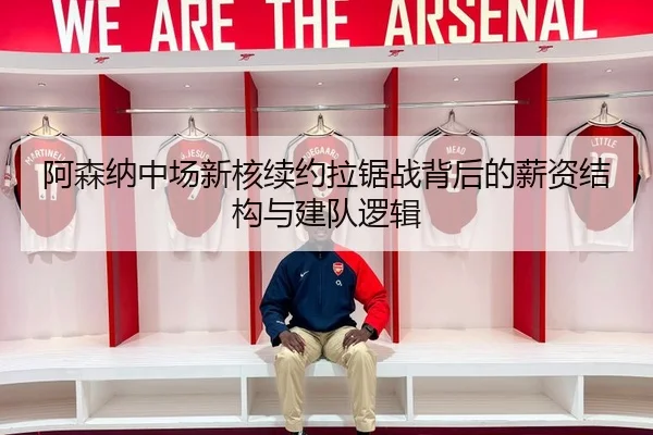 阿森纳中场新核续约拉锯战背后的薪资结构与建队逻辑