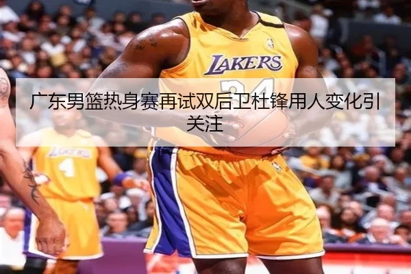 广东男篮热身赛再试双后卫杜锋用人变化引关注